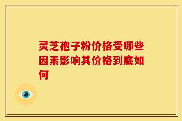 灵芝孢子粉价格受哪些因素影响其价格到底如何