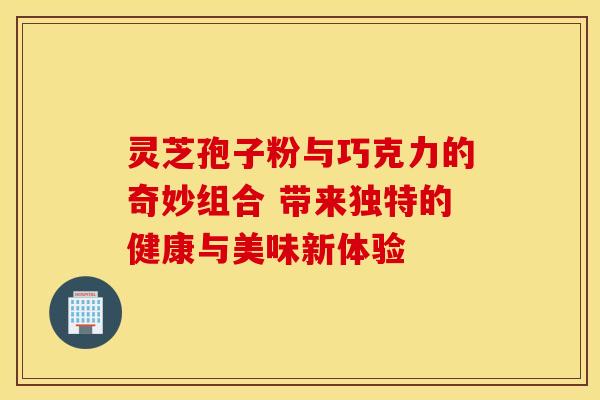 灵芝孢子粉与巧克力的奇妙组合 带来独特的健康与美味新体验