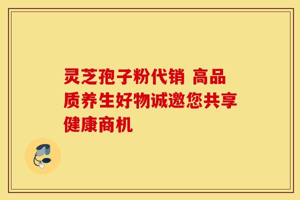 灵芝孢子粉代销 高品质养生好物诚邀您共享健康商机