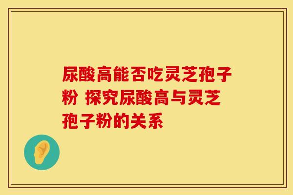 尿酸高能否吃灵芝孢子粉 探究尿酸高与灵芝孢子粉的关系
