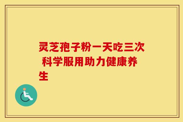 灵芝孢子粉一天吃三次 科学服用助力健康养生