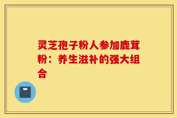 灵芝孢子粉人参加鹿茸粉：养生滋补的强大组合