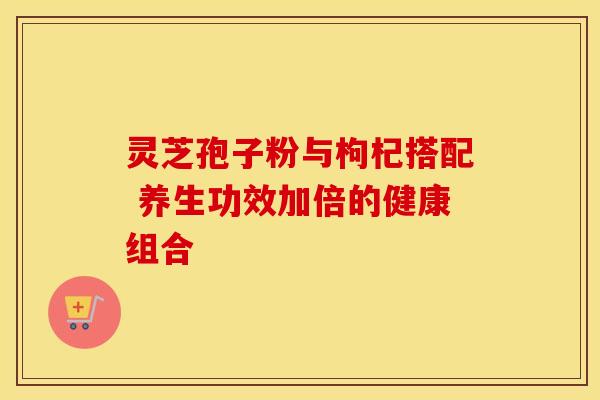 灵芝孢子粉与枸杞搭配 养生功效加倍的健康组合