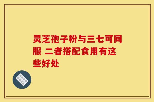 灵芝孢子粉与三七可同服 二者搭配食用有这些好处