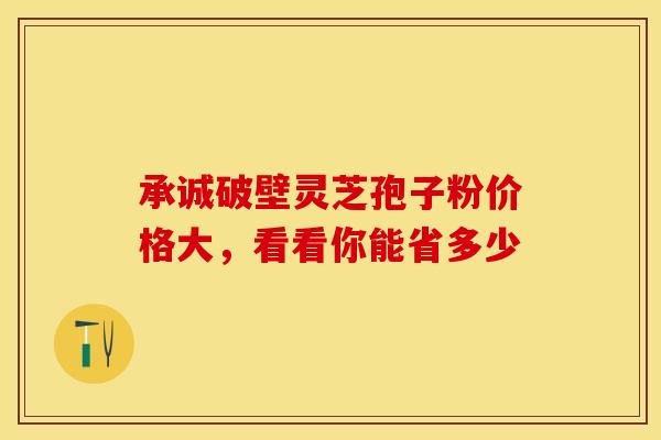 承诚破壁灵芝孢子粉价格大，看看你能省多少
