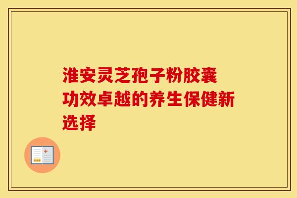 淮安灵芝孢子粉胶囊 功效卓越的养生保健新选择