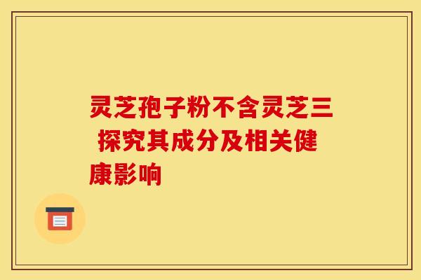 灵芝孢子粉不含灵芝三 探究其成分及相关健康影响
