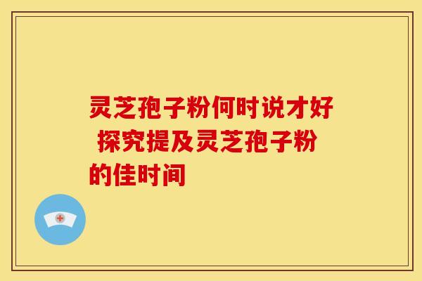 灵芝孢子粉何时说才好 探究提及灵芝孢子粉的佳时间
