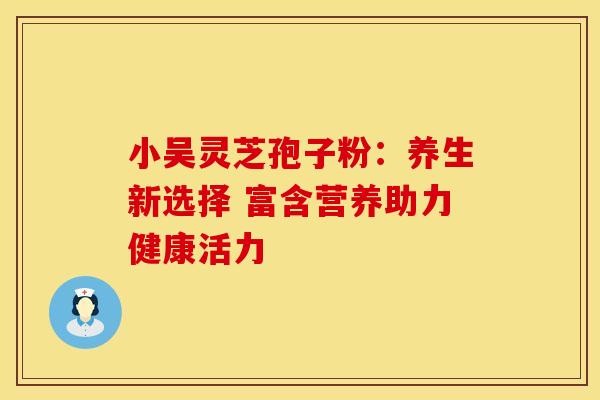 小吴灵芝孢子粉：养生新选择 富含营养助力健康活力