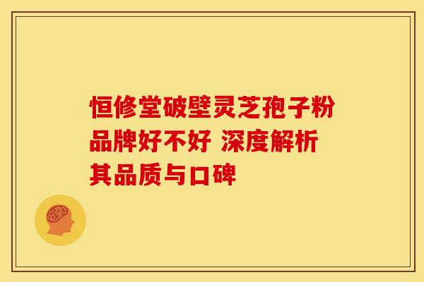恒修堂破壁灵芝孢子粉品牌好不好 深度解析其品质与口碑