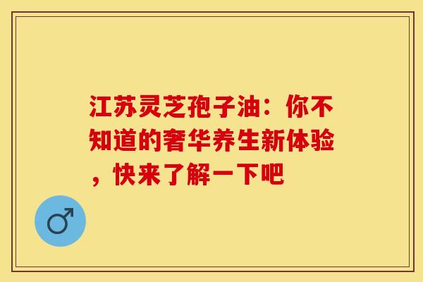 江苏灵芝孢子油：你不知道的奢华养生新体验，快来了解一下吧