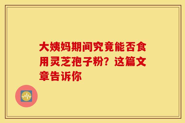 大姨妈期间究竟能否食用灵芝孢子粉？这篇文章告诉你