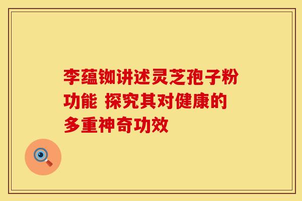 李蕴铷讲述灵芝孢子粉功能 探究其对健康的多重神奇功效