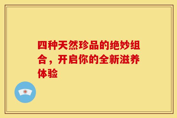 四种天然珍品的绝妙组合，开启你的全新滋养体验