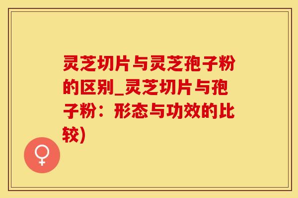 灵芝切片与灵芝孢子粉的区别_灵芝切片与孢子粉：形态与功效的比较)