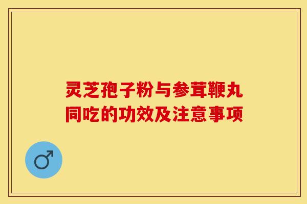 灵芝孢子粉与参茸鞭丸同吃的功效及注意事项