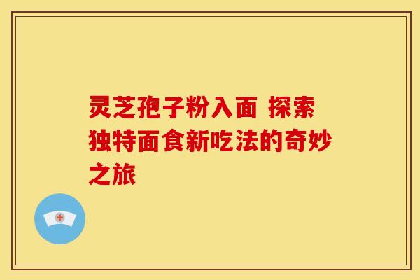 灵芝孢子粉入面 探索独特面食新吃法的奇妙之旅