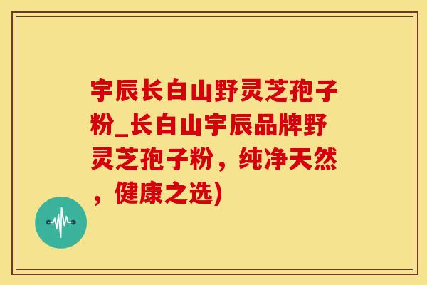 宇辰长白山野灵芝孢子粉_长白山宇辰品牌野灵芝孢子粉，纯净天然，健康之选)